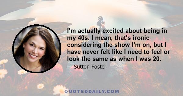 I'm actually excited about being in my 40s. I mean, that's ironic considering the show I'm on, but I have never felt like I need to feel or look the same as when I was 20.