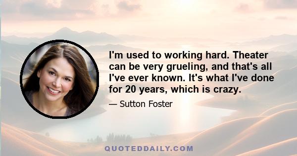 I'm used to working hard. Theater can be very grueling, and that's all I've ever known. It's what I've done for 20 years, which is crazy.