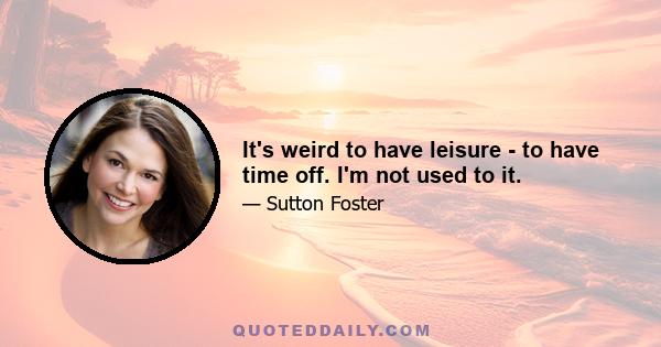 It's weird to have leisure - to have time off. I'm not used to it.