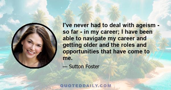 I've never had to deal with ageism - so far - in my career; I have been able to navigate my career and getting older and the roles and opportunities that have come to me.