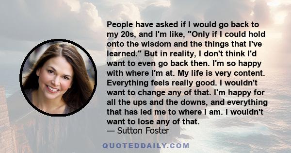 People have asked if I would go back to my 20s, and I'm like, Only if I could hold onto the wisdom and the things that I've learned. But in reality, I don't think I'd want to even go back then. I'm so happy with where