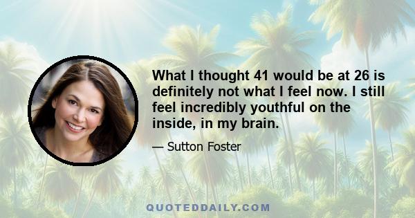 What I thought 41 would be at 26 is definitely not what I feel now. I still feel incredibly youthful on the inside, in my brain.