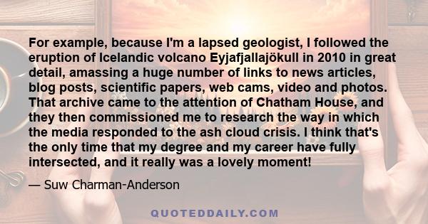 For example, because I'm a lapsed geologist, I followed the eruption of Icelandic volcano Eyjafjallajökull in 2010 in great detail, amassing a huge number of links to news articles, blog posts, scientific papers, web