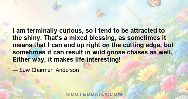 I am terminally curious, so I tend to be attracted to the shiny. That's a mixed blessing, as sometimes it means that I can end up right on the cutting edge, but sometimes it can result in wild goose chases as well.