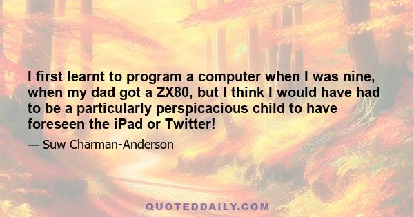 I first learnt to program a computer when I was nine, when my dad got a ZX80, but I think I would have had to be a particularly perspicacious child to have foreseen the iPad or Twitter!