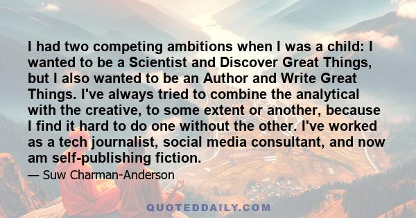 I had two competing ambitions when I was a child: I wanted to be a Scientist and Discover Great Things, but I also wanted to be an Author and Write Great Things. I've always tried to combine the analytical with the