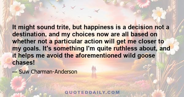 It might sound trite, but happiness is a decision not a destination, and my choices now are all based on whether not a particular action will get me closer to my goals. It's something I'm quite ruthless about, and it