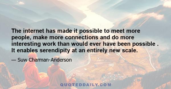 The internet has made it possible to meet more people, make more connections and do more interesting work than would ever have been possible . It enables serendipity at an entirely new scale.