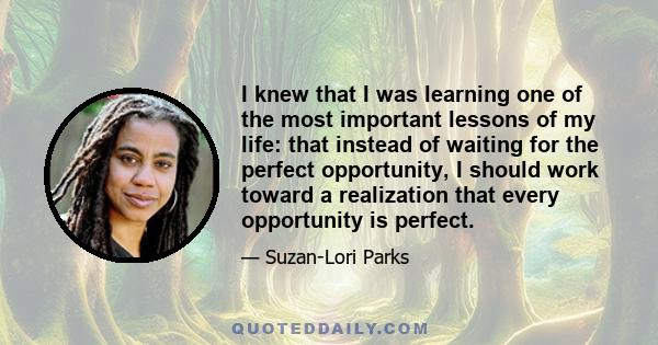 I knew that I was learning one of the most important lessons of my life: that instead of waiting for the perfect opportunity, I should work toward a realization that every opportunity is perfect.