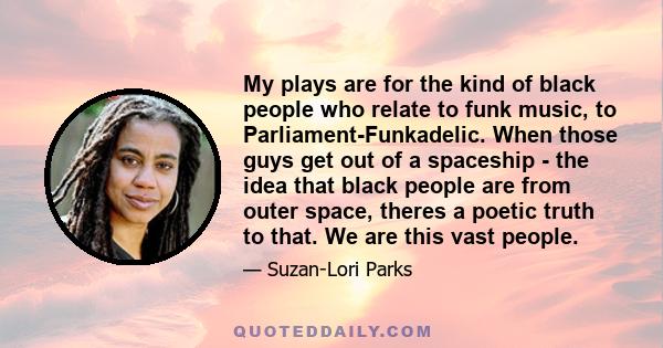 My plays are for the kind of black people who relate to funk music, to Parliament-Funkadelic. When those guys get out of a spaceship - the idea that black people are from outer space, theres a poetic truth to that. We