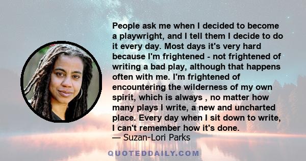 People ask me when I decided to become a playwright, and I tell them I decide to do it every day. Most days it's very hard because I'm frightened - not frightened of writing a bad play, although that happens often with