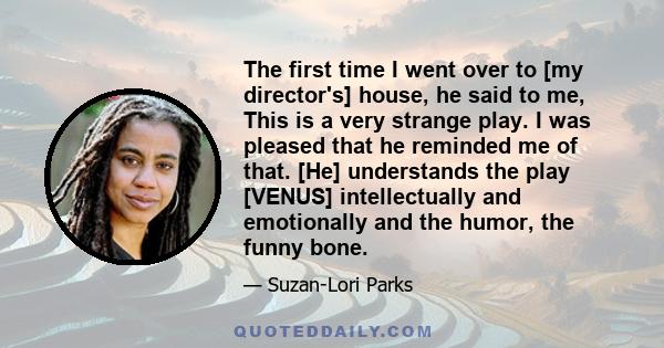 The first time I went over to [my director's] house, he said to me, This is a very strange play. I was pleased that he reminded me of that. [He] understands the play [VENUS] intellectually and emotionally and the humor, 