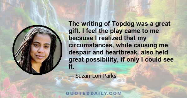 The writing of Topdog was a great gift. I feel the play came to me because I realized that my circumstances, while causing me despair and heartbreak, also held great possibility, if only I could see it.