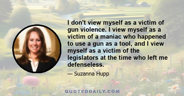 I don't view myself as a victim of gun violence. I view myself as a victim of a maniac who happened to use a gun as a tool, and I view myself as a victim of the legislators at the time who left me defenseless.