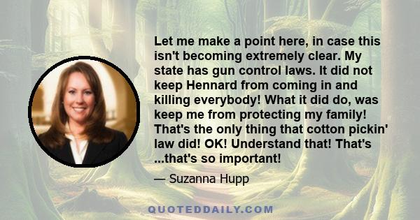 Let me make a point here, in case this isn't becoming extremely clear. My state has gun control laws. It did not keep Hennard from coming in and killing everybody! What it did do, was keep me from protecting my family!