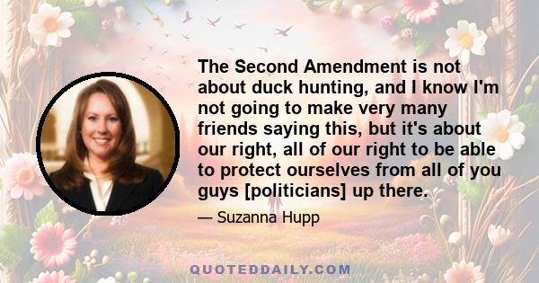 The Second Amendment is not about duck hunting, and I know I'm not going to make very many friends saying this, but it's about our right, all of our right to be able to protect ourselves from all of you guys