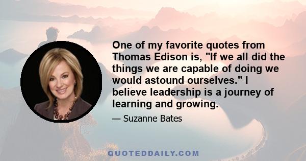 One of my favorite quotes from Thomas Edison is, If we all did the things we are capable of doing we would astound ourselves. I believe leadership is a journey of learning and growing.