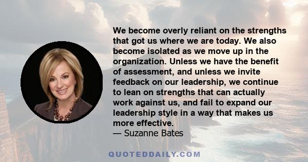 We become overly reliant on the strengths that got us where we are today. We also become isolated as we move up in the organization. Unless we have the benefit of assessment, and unless we invite feedback on our