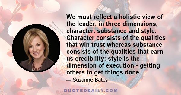 We must reflect a holistic view of the leader, in three dimensions, character, substance and style. Character consists of the qualities that win trust whereas substance consists of the qualities that earn us