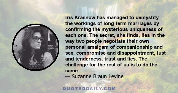 Iris Krasnow has managed to demystify the workings of long-term marriages by confirming the mysterious uniqueness of each one. The secret, she finds, lies in the way two people negotiate their own personal amalgam of