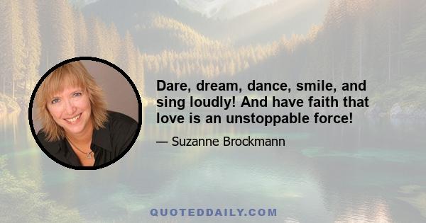 Dare, dream, dance, smile, and sing loudly! And have faith that love is an unstoppable force!