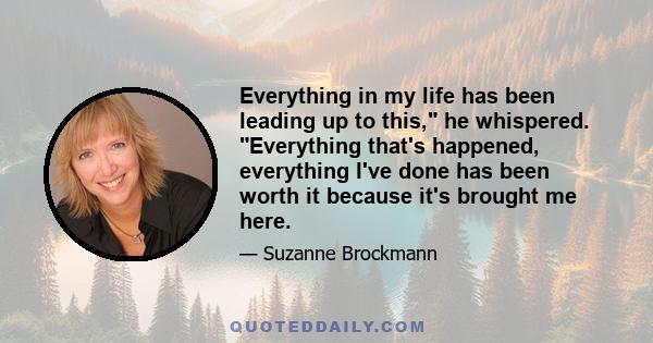 Everything in my life has been leading up to this, he whispered. Everything that's happened, everything I've done has been worth it because it's brought me here.