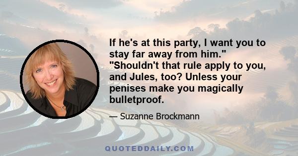 If he's at this party, I want you to stay far away from him. Shouldn't that rule apply to you, and Jules, too? Unless your penises make you magically bulletproof.