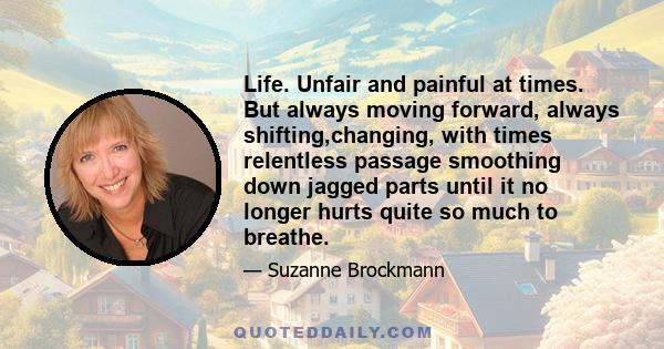 Life. Unfair and painful at times. But always moving forward, always shifting,changing, with times relentless passage smoothing down jagged parts until it no longer hurts quite so much to breathe.