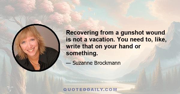 Recovering from a gunshot wound is not a vacation. You need to, like, write that on your hand or something.