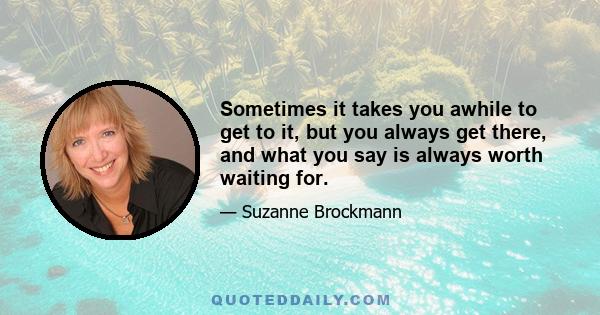 Sometimes it takes you awhile to get to it, but you always get there, and what you say is always worth waiting for.