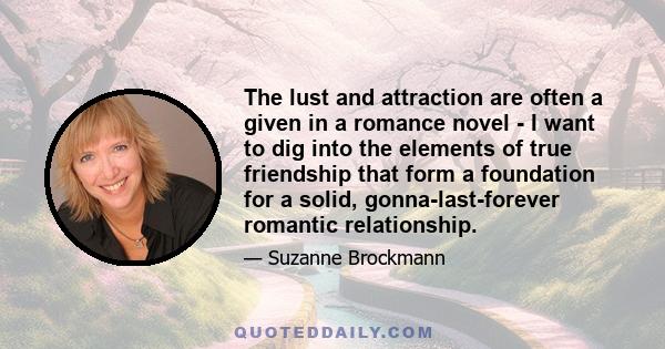 The lust and attraction are often a given in a romance novel - I want to dig into the elements of true friendship that form a foundation for a solid, gonna-last-forever romantic relationship.