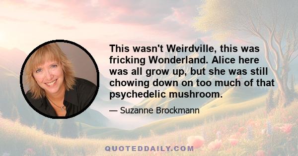 This wasn't Weirdville, this was fricking Wonderland. Alice here was all grow up, but she was still chowing down on too much of that psychedelic mushroom.