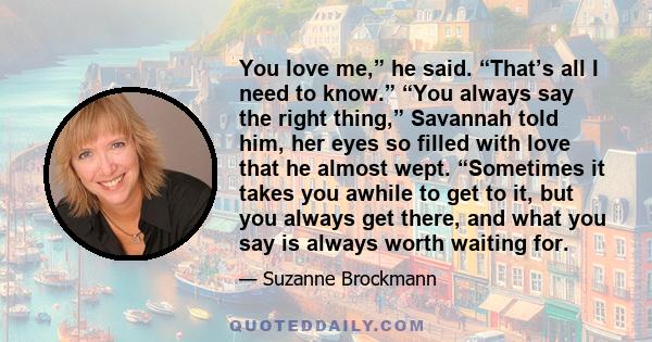 You love me,” he said. “That’s all I need to know.” “You always say the right thing,” Savannah told him, her eyes so filled with love that he almost wept. “Sometimes it takes you awhile to get to it, but you always get