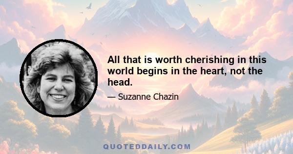 All that is worth cherishing in this world begins in the heart, not the head.