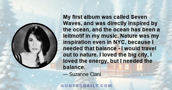 My first album was called Seven Waves, and was directly inspired by the ocean, and the ocean has been a leitmotif in my music. Nature was my inspiration even in NYC, because I needed that balance - I would travel out to 