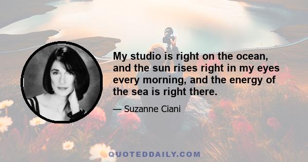 My studio is right on the ocean, and the sun rises right in my eyes every morning, and the energy of the sea is right there.