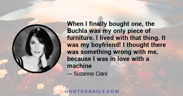 When I finally bought one, the Buchla was my only piece of furniture. I lived with that thing. It was my boyfriend! I thought there was something wrong with me, because I was in love with a machine