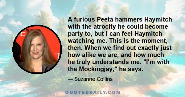 A furious Peeta hammers Haymitch with the atrocity he could become party to, but I can feel Haymitch watching me. This is the moment, then. When we find out exactly just how alike we are, and how much he truly