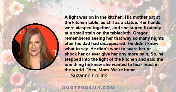 A light was on in the kitchen. His mother sat at the kitchen table, as still as a statue. Her hands were clasped together, and she stared fixatedly at a small stain on the tablecloth. Gregor remembered seeing her that