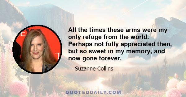 All the times these arms were my only refuge from the world. Perhaps not fully appreciated then, but so sweet in my memory, and now gone forever.