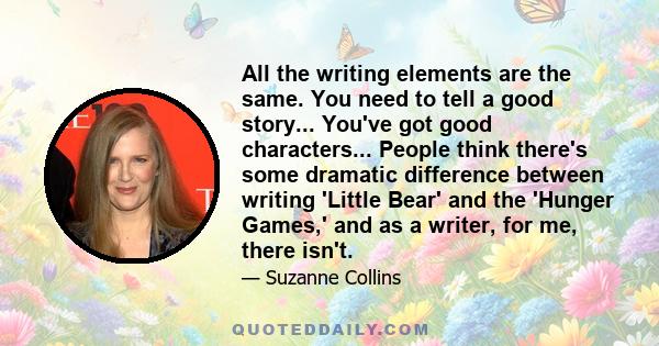 All the writing elements are the same. You need to tell a good story... You've got good characters... People think there's some dramatic difference between writing 'Little Bear' and the 'Hunger Games,' and as a writer,