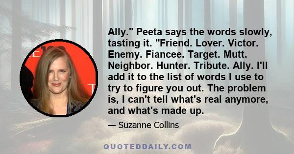 Ally. Peeta says the words slowly, tasting it. Friend. Lover. Victor. Enemy. Fiancee. Target. Mutt. Neighbor. Hunter. Tribute. Ally. I'll add it to the list of words I use to try to figure you out. The problem is, I