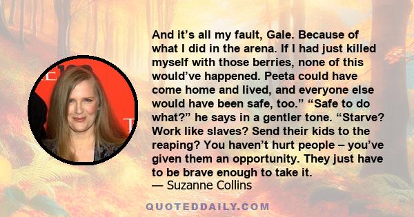 And it’s all my fault, Gale. Because of what I did in the arena. If I had just killed myself with those berries, none of this would’ve happened. Peeta could have come home and lived, and everyone else would have been