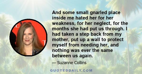 And some small gnarled place inside me hated her for her weakness, for her neglect, for the months she had put us through. I had taken a step back from my mother, put up a wall to protect myself from needing her, and