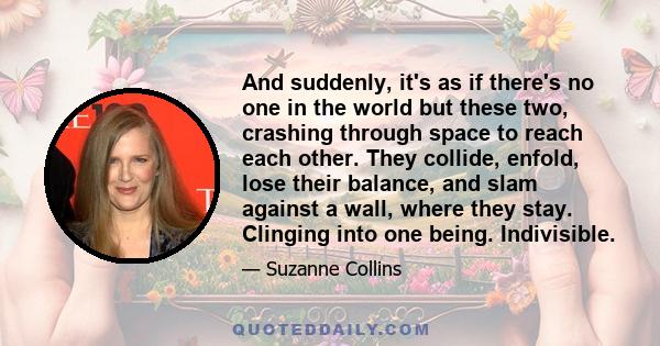 And suddenly, it's as if there's no one in the world but these two, crashing through space to reach each other. They collide, enfold, lose their balance, and slam against a wall, where they stay. Clinging into one