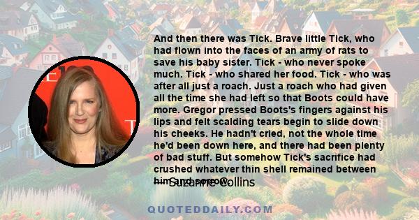 And then there was Tick. Brave little Tick, who had flown into the faces of an army of rats to save his baby sister. Tick - who never spoke much. Tick - who shared her food. Tick - who was after all just a roach. Just a 