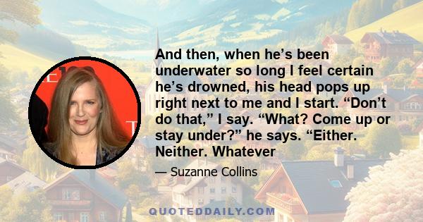 And then, when he’s been underwater so long I feel certain he’s drowned, his head pops up right next to me and I start. “Don’t do that,” I say. “What? Come up or stay under?” he says. “Either. Neither. Whatever