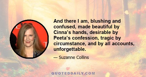 And there I am, blushing and confused, made beautiful by Cinna’s hands, desirable by Peeta’s confession, tragic by circumstance, and by all accounts, unforgettable.