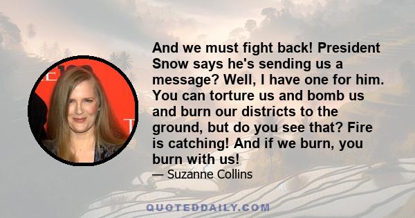 And we must fight back! President Snow says he's sending us a message? Well, I have one for him. You can torture us and bomb us and burn our districts to the ground, but do you see that? Fire is catching! And if we