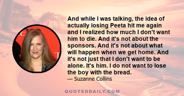 And while I was talking, the idea of actually losing Peeta hit me again and I realized how much I don't want him to die. And it's not about the sponsors. And it's not about what will happen when we get home. And it's